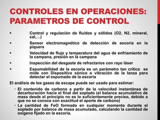 CONTROLES EN OPERACIONES:
PARAMETROS DE CONTROL
 Control y regulación de fluidos y sólidos (O2, N2, mineral,
cal,…)
 Sensor electromagnético de detección de escoria en la
piquera
 Velocidad de flujo y temperatura del agua de enfriamiento de
la campana, presión en la campana
 Inspección del desgaste de refractarios con rayo láser
 Espumabilidad de la escoria es un parámetro tan crítico se
mide con Dispositivo sónico o vibración de la lanza para
detectar el espumado de la escoria
El análisis de los gases de escape puede ser usado para estimar:
• El contenido de carbono a partir de la velocidad instantánea de
decarburación hacia el final del soplado (el balance acumulativo de
masa desde el principio no es lo suficientemente preciso, debido a
que no se conoce con exactitud el aporte de carbono)
• La cantidad de FeO formado en cualquier momento durante el
soplado por balance de masa acumulado, calculando la cantidad de
oxígeno fijado en la escoria.
 