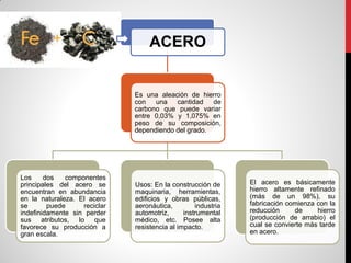 ACERO
Es una aleación de hierro
con una cantidad de
carbono que puede variar
entre 0,03% y 1,075% en
peso de su composición,
dependiendo del grado.
Los dos componentes
principales del acero se
encuentran en abundancia
en la naturaleza. El acero
se puede reciclar
indefinidamente sin perder
sus atributos, lo que
favorece su producción a
gran escala.
Usos: En la construcción de
maquinaria, herramientas,
edificios y obras públicas,
aeronáutica, industria
automotriz, instrumental
médico, etc. Posee alta
resistencia al impacto.
El acero es básicamente
hierro altamente refinado
(más de un 98%), su
fabricación comienza con la
reducción de hierro
(producción de arrabio) el
cual se convierte más tarde
en acero.
 