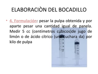 ELABORACIÒN DEL BOCADILLO
• 4. Formulación: pesar la pulpa obtenida y por
  aparte pesar una cantidad igual de panela.
  Medir 5 cc (centímetros cúbicos)de jugo de
  limón o de ácido cítrico (una cuchara da) por
  kilo de pulpa
 