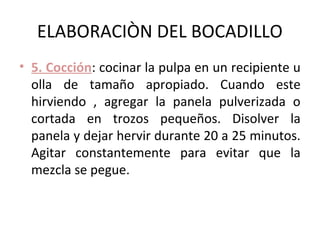 ELABORACIÒN DEL BOCADILLO
• 5. Cocción: cocinar la pulpa en un recipiente u
  olla de tamaño apropiado. Cuando este
  hirviendo , agregar la panela pulverizada o
  cortada en trozos pequeños. Disolver la
  panela y dejar hervir durante 20 a 25 minutos.
  Agitar constantemente para evitar que la
  mezcla se pegue.
 