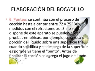 ELABORACIÒN DEL BOCADILLO
• 6. Punteo: se continúa con el proceso de
  cocción hasta alcanzar entre 72 y 75 °Brix,
  medidos con el refractómetro. Si no se
  dispone de este aparato se pueden hacer
  pruebas empíricas, por ejemplo, se coloca una
  porción del líquido sobre una superficie fría,
  cuando solidifica y se despega de la superficie
  es porque ya tiene el "punto". Antes de
  finalizar la cocción se agrega el jugo de limón.
 