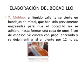 ELABORACIÒN DEL BOCADILLO
• 7. Moldeo: el líquido caliente se vierte en
  bandejas de metal, que han sido previamente
  engrasadas para que el bocadillo no se
  adhiera, hasta formar una capa de unos 4 cm
  de espesor. Se cubren con papel encerado y
  se dejan enfriar al ambiente por 12 horas.
 