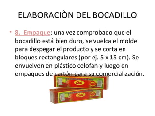 ELABORACIÒN DEL BOCADILLO
• 8. Empaque: una vez comprobado que el
  bocadillo está bien duro, se vuelca el molde
  para despegar el producto y se corta en
  bloques rectangulares (por ej. 5 x 15 cm). Se
  envuelven en plástico celofán y luego en
  empaques de cartón para su comercialización.
 