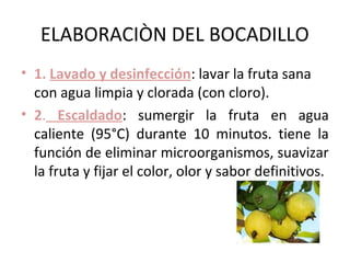 ELABORACIÒN DEL BOCADILLO
• 1. Lavado y desinfección: lavar la fruta sana
  con agua limpia y clorada (con cloro).
• 2. Escaldado: sumergir la fruta en agua
  caliente (95°C) durante 10 minutos. tiene la
  función de eliminar microorganismos, suavizar
  la fruta y fijar el color, olor y sabor definitivos.
 