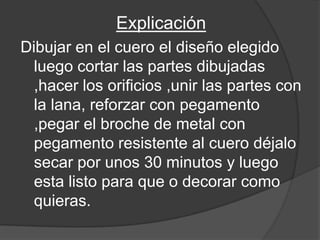 Explicación
Dibujar en el cuero el diseño elegido
  luego cortar las partes dibujadas
  ,hacer los orificios ,unir las partes con
  la lana, reforzar con pegamento
  ,pegar el broche de metal con
  pegamento resistente al cuero déjalo
  secar por unos 30 minutos y luego
  esta listo para que o decorar como
  quieras.
 