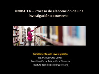UNIDAD 4 – Proceso de elaboración de una
investigación documental
Fundamentos de Investigación
Lic. Manuel Ortiz Cortés
Coordinación de Educación a Distancia
Instituto Tecnológico de Querétaro
 