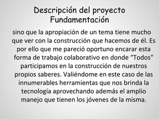 Descripción del proyecto
Fundamentación
sino que la apropiación de un tema tiene mucho
que ver con la construcción que hacemos de él. Es
por ello que me pareció oportuno encarar esta
forma de trabajo colaborativo en donde “Todos”
participamos en la construcción de nuestros
propios saberes. Valiéndome en este caso de las
innumerables herramientas que nos brinda la
tecnología aprovechando además el amplio
manejo que tienen los jóvenes de la misma.

 