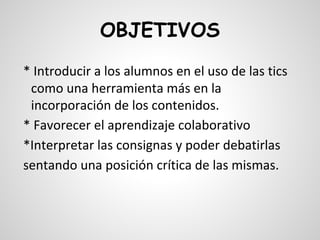 OBJETIVOS
* Introducir a los alumnos en el uso de las tics
como una herramienta más en la
incorporación de los contenidos.
* Favorecer el aprendizaje colaborativo
*Interpretar las consignas y poder debatirlas
sentando una posición crítica de las mismas.

 
