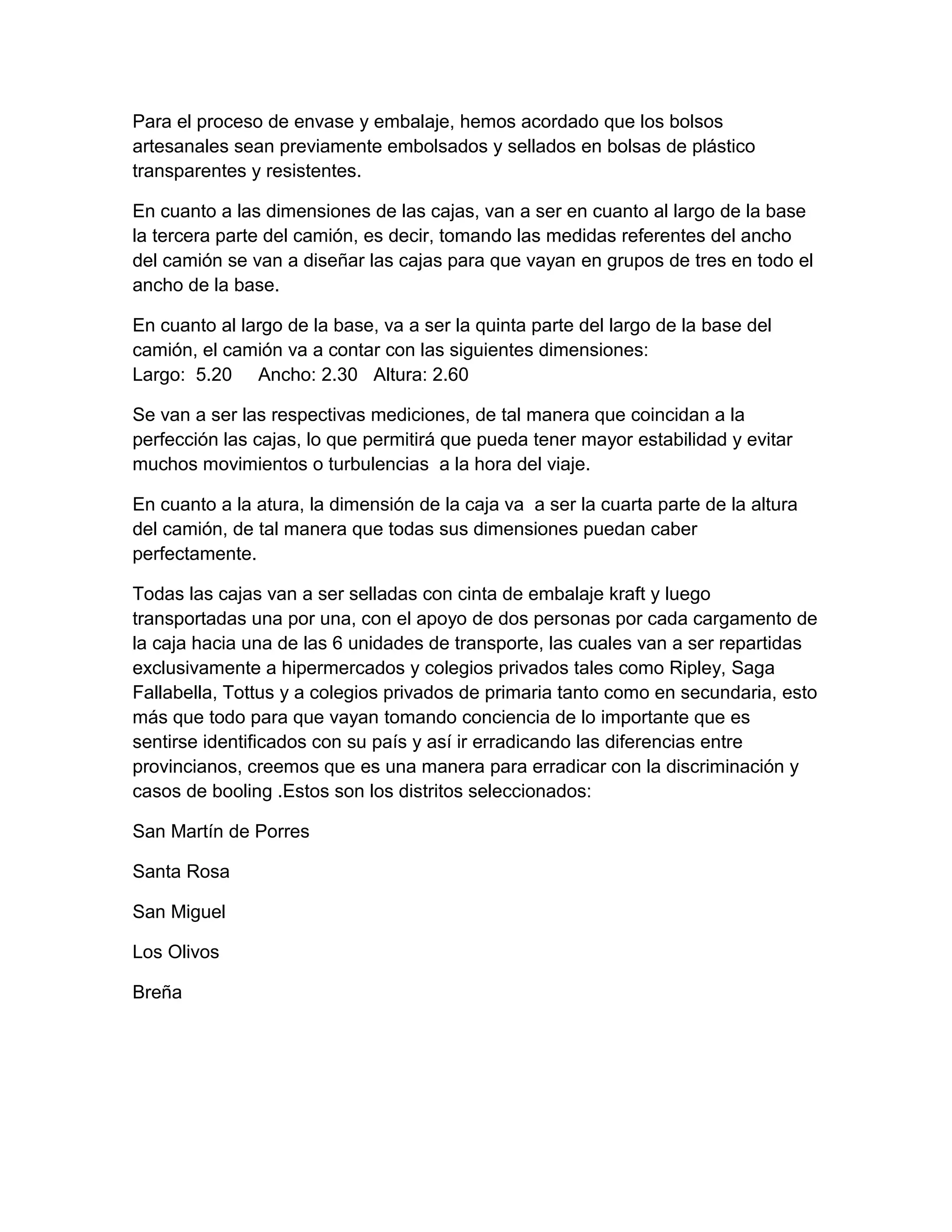 Para el proceso de envase y embalaje, hemos acordado que los bolsos
artesanales sean previamente embolsados y sellados en bolsas de plástico
transparentes y resistentes.
En cuanto a las dimensiones de las cajas, van a ser en cuanto al largo de la base
la tercera parte del camión, es decir, tomando las medidas referentes del ancho
del camión se van a diseñar las cajas para que vayan en grupos de tres en todo el
ancho de la base.
En cuanto al largo de la base, va a ser la quinta parte del largo de la base del
camión, el camión va a contar con las siguientes dimensiones:
Largo: 5.20 Ancho: 2.30 Altura: 2.60
Se van a ser las respectivas mediciones, de tal manera que coincidan a la
perfección las cajas, lo que permitirá que pueda tener mayor estabilidad y evitar
muchos movimientos o turbulencias a la hora del viaje.
En cuanto a la atura, la dimensión de la caja va a ser la cuarta parte de la altura
del camión, de tal manera que todas sus dimensiones puedan caber
perfectamente.
Todas las cajas van a ser selladas con cinta de embalaje kraft y luego
transportadas una por una, con el apoyo de dos personas por cada cargamento de
la caja hacia una de las 6 unidades de transporte, las cuales van a ser repartidas
exclusivamente a hipermercados y colegios privados tales como Ripley, Saga
Fallabella, Tottus y a colegios privados de primaria tanto como en secundaria, esto
más que todo para que vayan tomando conciencia de lo importante que es
sentirse identificados con su país y así ir erradicando las diferencias entre
provincianos, creemos que es una manera para erradicar con la discriminación y
casos de booling .Estos son los distritos seleccionados:
San Martín de Porres
Santa Rosa
San Miguel
Los Olivos
Breña
 
