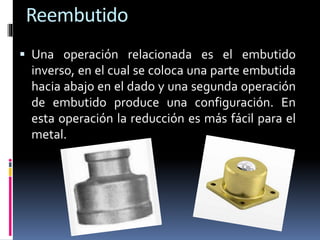 Reembutido
 Una operación relacionada es el embutido
inverso, en el cual se coloca una parte embutida
hacia abajo en el dado y una segunda operación
de embutido produce una configuración. En
esta operación la reducción es más fácil para el
metal.
 