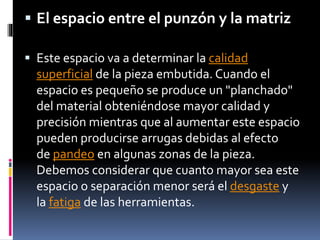  El espacio entre el punzón y la matriz
 Este espacio va a determinar la calidad
superficial de la pieza embutida. Cuando el
espacio es pequeño se produce un "planchado"
del material obteniéndose mayor calidad y
precisión mientras que al aumentar este espacio
pueden producirse arrugas debidas al efecto
de pandeo en algunas zonas de la pieza.
Debemos considerar que cuanto mayor sea este
espacio o separación menor será el desgaste y
la fatiga de las herramientas.
 