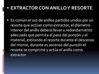  EXTRACTOR CON ANILLOY RESORTE
 Es común el uso de anillos partidos unidos por un
resorte que actúan como extractor, el diámetro
interior del anillo deberá llevar u redondamiento
adecuado que permita el paso del punzón y el
material, estirando el resorte durante el descenso
del mismo, durante es ascenso del punzón el
resorte se comprime y actúa el anillo como
extractor
 