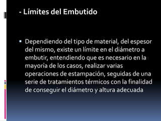 - Límites del Embutido
 Dependiendo del tipo de material, del espesor
del mismo, existe un límite en el diámetro a
embutir, entendiendo que es necesario en la
mayoría de los casos, realizar varias
operaciones de estampación, seguidas de una
serie de tratamientos térmicos con la finalidad
de conseguir el diámetro y altura adecuada
 
