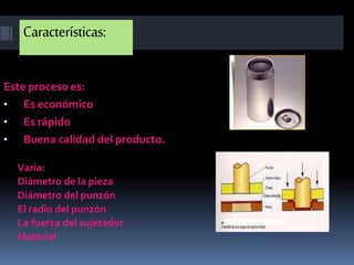 Características:
Este proceso es:
• Es económico
• Es rápido
• Buena calidad del producto.
Varia:
Diámetro de la pieza
Diámetro del punzón
El radio del punzón
La fuerza del sujetador
Material
 