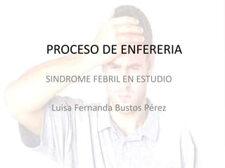 PROCESO DE ENFERERIA
SINDROME FEBRIL EN ESTUDIO
Luisa Fernanda Bustos Pérez
 