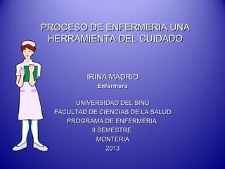 PROCESO DE ENFERMERIA UNA
HERRAMIENTA DEL CUIDADO

IRINA MADRID
Enfermera

UNIVERSIDAD DEL SINÚ
FACULTAD DE CIENCIAS DE LA SALUD
PROGRAMA DE ENFERMERIA
II SEMESTRE
MONTERIA
2013

 