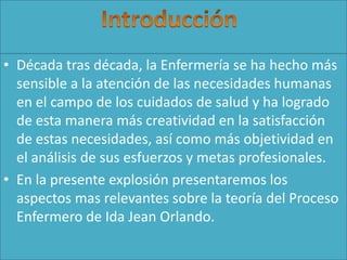 • Década tras década, la Enfermería se ha hecho más
sensible a la atención de las necesidades humanas
en el campo de los cuidados de salud y ha logrado
de esta manera más creatividad en la satisfacción
de estas necesidades, así como más objetividad en
el análisis de sus esfuerzos y metas profesionales.
• En la presente explosión presentaremos los
aspectos mas relevantes sobre la teoría del Proceso
Enfermero de Ida Jean Orlando.

 