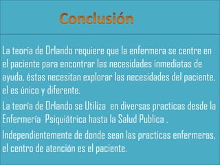 La teoría de Orlando requiere que la enfermera se centre en
el paciente para encontrar las necesidades inmediatas de
ayuda, éstas necesitan explorar las necesidades del paciente,
el es único y diferente.
La teoría de Orlando se Utiliza en diversas practicas desde la
Enfermería Psiquiátrica hasta la Salud Publica .
Independientemente de donde sean las practicas enfermeras,
el centro de atención es el paciente.

 