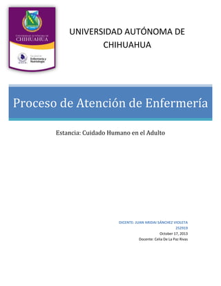 UNIVERSIDAD AUTÓNOMA DE
CHIHUAHUA

Proceso de Atención de Enfermería
Estancia: Cuidado Humano en el Adulto

DICENTE: JUAN ARIDAI SÁNCHEZ VIOLETA
252919
October 17, 2013
Docente: Celia De La Paz Rivas

 