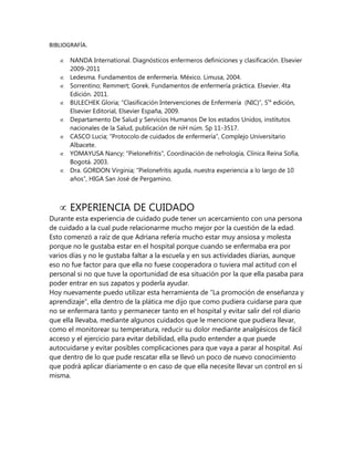 BIBLIOGRAFÍA.
NANDA International. Diagnósticos enfermeros definiciones y clasificación. Elsevier
2009-2011
Ledesma. Fundamentos de enfermería. México. Limusa, 2004.
Sorrentino; Remmert; Gorek. Fundamentos de enfermería práctica. Elsevier. 4ta
Edición. 2011.
BULECHEK Gloria; “Clasificación Intervenciones de Enfermería (NIC)”, 5ta edición,
Elsevier Editorial, Elsevier España, 2009.
Departamento De Salud y Servicios Humanos De los estados Unidos, institutos
nacionales de la Salud, publicación de niH núm. Sp 11-3517.
CASCO Lucia; “Protocolo de cuidados de enfermería”, Complejo Universitario
Albacete.
YOMAYUSA Nancy; “Pielonefritis”, Coordinación de nefrología, Clínica Reina Sofía,
Bogotá. 2003.
Dra. GORDON Virginia; “Pielonefritis aguda, nuestra experiencia a lo largo de 10
años”, HIGA San José de Pergamino.

EXPERIENCIA DE CUIDADO
Durante esta experiencia de cuidado pude tener un acercamiento con una persona
de cuidado a la cual pude relacionarme mucho mejor por la cuestión de la edad.
Esto comenzó a raíz de que Adriana refería mucho estar muy ansiosa y molesta
porque no le gustaba estar en el hospital porque cuando se enfermaba era por
varios días y no le gustaba faltar a la escuela y en sus actividades diarias, aunque
eso no fue factor para que ella no fuese cooperadora o tuviera mal actitud con el
personal si no que tuve la oportunidad de esa situación por la que ella pasaba para
poder entrar en sus zapatos y poderla ayudar.
Hoy nuevamente puedo utilizar esta herramienta de “La promoción de enseñanza y
aprendizaje”, ella dentro de la plática me dijo que como pudiera cuidarse para que
no se enfermara tanto y permanecer tanto en el hospital y evitar salir del rol diario
que ella llevaba, mediante algunos cuidados que le mencione que pudiera llevar,
como el monitorear su temperatura, reducir su dolor mediante analgésicos de fácil
acceso y el ejercicio para evitar debilidad, ella pudo entender a que puede
autocuidarse y evitar posibles complicaciones para que vaya a parar al hospital. Así
que dentro de lo que pude rescatar ella se llevó un poco de nuevo conocimiento
que podrá aplicar diariamente o en caso de que ella necesite llevar un control en sí
misma.

 