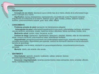PERCEPCION  ·     Concepto de uno mismo : descripción que el cliente hace de sí mismo, efectos de la enfermedad/cirugía sobre el concepto de sí mismo  ·     Significativo:  expresa desesperanza, expresa/percibe una pérdida del control Percepción sensorial: antecedentes de limitaciones en el entorno, deterioro visual, gafas, lentillas, prótesis, deterioro auditivo, audífono, postura/movimiento corporal, gusto, tacto, olfato, reflejos   CONOCIMIENTO  ·     Problemas actuales de salud  (percepción del cliente/persona allegada) ·      Antecedentes de salud : enfermedad/hospitalización/cirugía previa, enfermedades cardíacas, del sistema vascular periférico, pulmonares, renales, trastornos cerebro vasculares, fiebres reumáticas, tiroides, otros  ·     Medicación actual:  nombre, dosis, frecuencia, acción  ·     Factores de riesgo : hipertensión, hiperlipidemia, tabaquismo, obesidad, diabetes, estilo de vida sedentario, estrés, consumo de alcohol, anticonceptivos orales, antecedentes familiares  ·     Disponibilidad:  percepción/conocimiento de la enfermedad/pruebas/cirugía, expectativa del tratamiento, conceptos equivocados, disponibilidad para aprender, solicitud de información referente a nivel de educación, barreras de aprendizaje ·     Orientación:  nivel de alerta, orientación en persona/espacio/tiempo, comportamiento/comunicación apropiada  ·     Memoria:  intacta, sólo reciente, sólo remota    SENTIMIENTO  ·     Dolor/malestar:  aparición, duración, localización, calidad, radiación, factores asociados/agravantes/mitigantes  ·     Emocional, integridad/estado : recientes acontecimientos vitales estresantes, temor, ansiedad, aflicción, fuente, manifestaciones físicas  