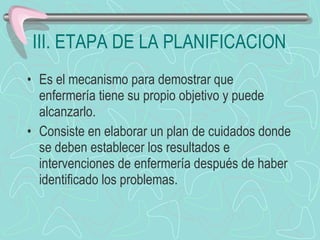 III. ETAPA DE LA PLANIFICACION Es el mecanismo para demostrar que enfermería tiene su propio objetivo y puede alcanzarlo. Consiste en elaborar un plan de cuidados donde se deben establecer los resultados e intervenciones de enfermería después de haber identificado los problemas. 