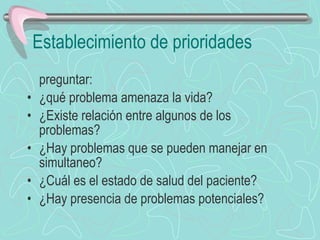 Establecimiento de prioridades preguntar: ¿qué problema amenaza la vida? ¿Existe relación entre algunos de los problemas? ¿Hay problemas que se pueden manejar en simultaneo? ¿Cuál es el estado de salud del paciente? ¿Hay presencia de problemas potenciales? 