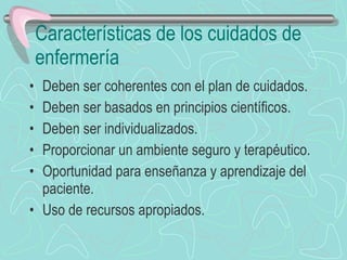 Características de los cuidados de enfermería Deben ser coherentes con el plan de cuidados. Deben ser basados en principios científicos. Deben ser individualizados. Proporcionar un ambiente seguro y terapéutico. Oportunidad para enseñanza y aprendizaje del paciente. Uso de recursos apropiados. 