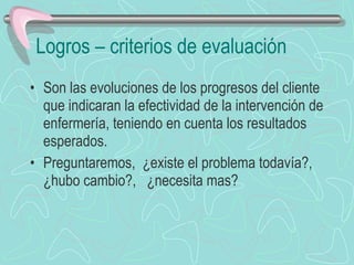 Logros – criterios de evaluación Son las evoluciones de los progresos del cliente que indicaran la efectividad de la intervención de enfermería, teniendo en cuenta los resultados esperados. Preguntaremos,  ¿existe el problema todavía?, ¿hubo cambio?,  ¿necesita mas? 