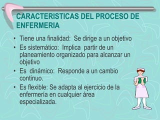 CARACTERISTICAS DEL PROCESO DE ENFERMERIA Tiene una finalidad:  Se dirige a un objetivo   Es sistemático:  Implica  partir de un planeamiento organizado para alcanzar un objetivo  Es  dinámico:  Responde a un cambio continuo.  Es flexible: Se adapta al ejercicio de la enfermería en cualquier área especializada. 