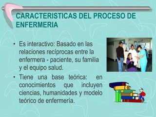 CARACTERISTICAS DEL PROCESO DE ENFERMERIA Es interactivo: Basado en las relaciones recíprocas entre la enfermera - paciente, su familia y el equipo salud.   Tiene una base teórica:  en conocimientos que incluyen ciencias, humanidades y modelo teórico de enfermería. 