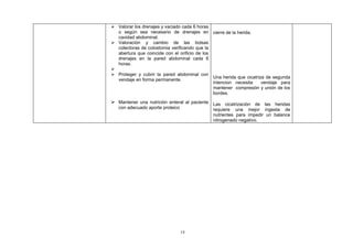  Valorar los drenajes y vaciado cada 6 horas
  o según sea necesario de drenajes en cierre de la herida.
  cavidad abdominal.
 Valoración y cambio de las bolsas
  colectoras de colostomia verificando que la
  abertura que coincide con el orificio de los
  drenajes en la pared abdominal cada 6
  horas.

 Proteger y cubrir la pared abdominal con
                                               Una herida que cicatriza de segunda
  vendaje en forma permanente.
                                               intencion necesita     vendaje para
                                               mantener compresión y unión de los
                                               bordes.
 Mantener una nutrición enteral al paciente Las cicatrización de las heridas
   con adecuado aporte proteico               requiere una mejor ingesta de
                                              nutrientes para impedir un balance
                                              nitrogenado negativo.




                                  14
 