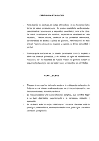 CAPITULO IV: EVALUACION




-   Para alcanzar los objetivos, se realizo el monitoreo de las funciones vitales
    donde se valoro constantemente          la función respiratoria, cardiovascular,
    gastrointestinal, tegumentario y esquelético, neurológico, renal entre otros.
    Se realizo curaciones de vías invasivas, aspiración de secreciones en caso
    necesario,    cambio postural, valoración de los parámetros ventilatorios,
    características de debitos y gastos del paciente. Administración de dieta
    enteral. Registro adecuado de ingresos y egresos. se brindo comodidad y
    confort


-   Si embargo la evaluación es un proceso permanente, continúo respecto a
    todos los objetivos planteados, y de acuerdo al logro de intervenciones
    realizadas; por la modalidad de nuestra rotación no permitió realizar un
    seguimiento al paciente para así poder hacer un reajuste a las actividades.




                           CONCLUSIONES




-   El presente proceso fue elaborado gracias a la colaboración del equipo de
    Enfermeras que laboran en el servicio pues me brindaron información y me
    facilitaron el acceso de la historia clínica.
-   Es necesario realizar una buena valoración, completa, que permitirá llegar
    a un buen diagnostico, posteriormente a la planeación, ejecución y
    evaluación.
-   Es necesario tener un amplio conocimiento, conceptos diferentes sobre la
    patología, procedimientos, examen físico entre otros, para lograr una buena
    valoración y diagnostico.
 