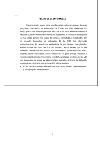 …….

                              RELATO DE LA ENFERMEDAD


              Paciente adulto mayor, inicia su enfermedad en forma insidiosa, de curso
      progresivo, con tiempo de enfermedad de 9 días, con dolor abdominal tipo
      cólico; por lo cual acude al policlínico san Luís el día 3/4/6; siendo transferido al
      Hospital Guillermo Almenara el mismo día, ingresando al servicio de Emergencia
      en mal estado general, mal estado de nutrición, mal estado de hidratación; con
      el   presunto   diagnostico    de   colecistitis.   El   día   8/4/6   fue   intervenido
      quirúrgicamente de Laparotomía exploratoria de vías biliares, colangiografía,
      evidenciándose un tumor de 3cm de diámetro                en la tercera porción del
      duodeno, realizándole una incisión subcostal derecho y colecistectomía mixta,
      dejando catéter transcístico (sonda nelaton Nº 18) para drenaje. Posterior a
      cirugía presenta dificultad respiratoria siendo hospitalizado en el servicio de UCI
      con diagnostico de sepsis pp abdominal por colangitis; síndrome de disfunción
      multiorgánica, síndrome obstructivo y D/C NM de duodeno.
      •    El día 18/4/6 le realizan relaparotomía exploratoria, lavado, biopsia hepática,
           y colangiografia transoperatoria.




                                               6
 