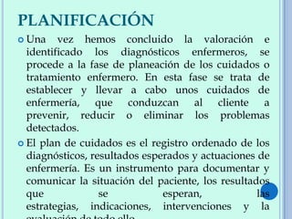 PLANIFICACIÓN
 Una vez hemos concluido la valoración e
identificado los diagnósticos enfermeros, se
procede a la fase de planeación de los cuidados o
tratamiento enfermero. En esta fase se trata de
establecer y llevar a cabo unos cuidados de
enfermería, que conduzcan al cliente a
prevenir, reducir o eliminar los problemas
detectados.
 El plan de cuidados es el registro ordenado de los
diagnósticos, resultados esperados y actuaciones de
enfermería. Es un instrumento para documentar y
comunicar la situación del paciente, los resultados
que se esperan, las
estrategias, indicaciones, intervenciones y la
 