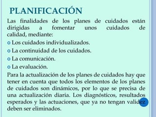 PLANIFICACIÓN
Las finalidades de los planes de cuidados están
dirigidas a fomentar unos cuidados de
calidad, mediante:
 Los cuidados individualizados.
 La continuidad de los cuidados.
 La comunicación.
 La evaluación.
Para la actualización de los planes de cuidados hay que
tener en cuenta que todos los elementos de los planes
de cuidados son dinámicos, por lo que se precisa de
una actualización diaria. Los diagnósticos, resultados
esperados y las actuaciones, que ya no tengan validez
deben ser eliminados.
 