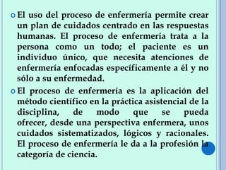  El uso del proceso de enfermería permite crear
un plan de cuidados centrado en las respuestas
humanas. El proceso de enfermería trata a la
persona como un todo; el paciente es un
individuo único, que necesita atenciones de
enfermería enfocadas específicamente a él y no
sólo a su enfermedad.
 El proceso de enfermería es la aplicación del
método científico en la práctica asistencial de la
disciplina, de modo que se pueda
ofrecer, desde una perspectiva enfermera, unos
cuidados sistematizados, lógicos y racionales.
El proceso de enfermería le da a la profesión la
categoría de ciencia.
 