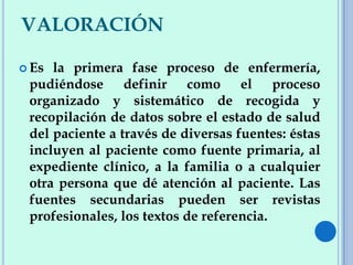 VALORACIÓN
 Es la primera fase proceso de enfermería,
pudiéndose definir como el proceso
organizado y sistemático de recogida y
recopilación de datos sobre el estado de salud
del paciente a través de diversas fuentes: éstas
incluyen al paciente como fuente primaria, al
expediente clínico, a la familia o a cualquier
otra persona que dé atención al paciente. Las
fuentes secundarias pueden ser revistas
profesionales, los textos de referencia.
 