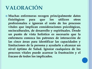 VALORACIÓN
 Muchas enfermeras recogen principalmente datos
fisiológicos para que los utilicen otros
profesionales e ignoran el resto de los procesos
vitales que implican consideraciones psicológicas,
socioculturales, de desarrollo y espirituales. Desde
un punto de vista holístico es necesario que la
enfermera conozca los patrones de interacción de
las cinco áreas para identificar las capacidades y
limitaciones de la persona y ayudarle a alcanzar un
nivel óptimo de Salud. Ignorar cualquiera de los
procesos vitales puede acarrear la frustración y el
fracaso de todos los implicados.
 