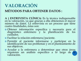 VALORACIÓN
MÉTODOS PARA OBTENER DATOS :
A ) ENTREVISTA CLÍNICA: Es la técnica indispensable
en la valoración, ya que gracias a ella obtenemos el mayor
número de datos. La entrevista es un proceso que tiene
cuatro finalidades, éstas son:
 Obtener información específica y necesaria para el
diagnóstico enfermero y la planificación de los
cuidados.
 Facilitar la relación enfermera/paciente.
 Permitir al paciente informarse y participar en la
identificación de sus problemas y en el planteamiento de
sus objetivos.
 Ayudar a la enfermera a determinar que otras áreas
requieren un análisis específico a lo largo de la
valoración.
 