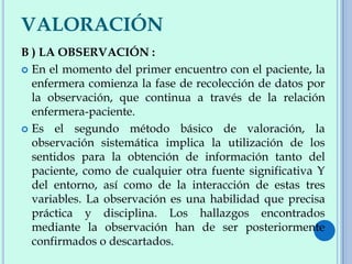 VALORACIÓN
B ) LA OBSERVACIÓN :
 En el momento del primer encuentro con el paciente, la
enfermera comienza la fase de recolección de datos por
la observación, que continua a través de la relación
enfermera-paciente.
 Es el segundo método básico de valoración, la
observación sistemática implica la utilización de los
sentidos para la obtención de información tanto del
paciente, como de cualquier otra fuente significativa Y
del entorno, así como de la interacción de estas tres
variables. La observación es una habilidad que precisa
práctica y disciplina. Los hallazgos encontrados
mediante la observación han de ser posteriormente
confirmados o descartados.
 