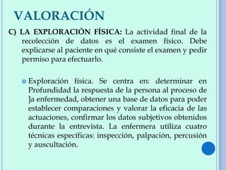 VALORACIÓN
C) LA EXPLORACIÓN FÍSICA: La actividad final de la
recolección de datos es el examen físico. Debe
explicarse al paciente en qué consiste el examen y pedir
permiso para efectuarlo.
 Exploración física. Se centra en: determinar en
Profundidad la respuesta de la persona al proceso de
]a enfermedad, obtener una base de datos para poder
establecer comparaciones y valorar la eficacia de las
actuaciones, confirmar los datos subjetivos obtenidos
durante la entrevista. La enfermera utiliza cuatro
técnicas específicas: inspección, palpación, percusión
y auscultación.
 