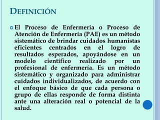 DEFINICIÓN
 El Proceso de Enfermería o Proceso de
Atención de Enfermería (PAE) es un método
sistemático de brindar cuidados humanistas
eficientes centrados en el logro de
resultados esperados, apoyándose en un
modelo científico realizado por un
profesional de enfermería. Es un método
sistemático y organizado para administrar
cuidados individualizados, de acuerdo con
el enfoque básico de que cada persona o
grupo de ellas responde de forma distinta
ante una alteración real o potencial de la
salud.
 