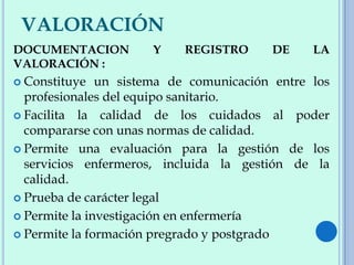 VALORACIÓN
DOCUMENTACION Y REGISTRO DE LA
VALORACIÓN :
 Constituye un sistema de comunicación entre los
profesionales del equipo sanitario.
 Facilita la calidad de los cuidados al poder
compararse con unas normas de calidad.
 Permite una evaluación para la gestión de los
servicios enfermeros, incluida la gestión de la
calidad.
 Prueba de carácter legal
 Permite la investigación en enfermería
 Permite la formación pregrado y postgrado
 