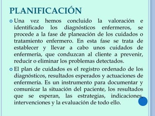 PLANIFICACIÓN
 Una vez hemos concluido la valoración e
identificado los diagnósticos enfermeros, se
procede a la fase de planeación de los cuidados o
tratamiento enfermero. En esta fase se trata de
establecer y llevar a cabo unos cuidados de
enfermería, que conduzcan al cliente a prevenir,
reducir o eliminar los problemas detectados.
 El plan de cuidados es el registro ordenado de los
diagnósticos, resultados esperados y actuaciones de
enfermería. Es un instrumento para documentar y
comunicar la situación del paciente, los resultados
que se esperan, las estrategias, indicaciones,
intervenciones y la evaluación de todo ello.
 