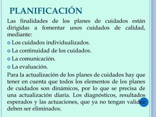 PLANIFICACIÓN
Las finalidades de los planes de cuidados están
dirigidas a fomentar unos cuidados de calidad,
mediante:
 Los cuidados individualizados.
 La continuidad de los cuidados.
 La comunicación.
 La evaluación.
Para la actualización de los planes de cuidados hay que
tener en cuenta que todos los elementos de los planes
de cuidados son dinámicos, por lo que se precisa de
una actualización diaria. Los diagnósticos, resultados
esperados y las actuaciones, que ya no tengan validez
deben ser eliminados.
 