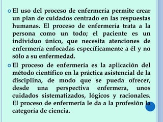  El uso del proceso de enfermería permite crear
un plan de cuidados centrado en las respuestas
humanas. El proceso de enfermería trata a la
persona como un todo; el paciente es un
individuo único, que necesita atenciones de
enfermería enfocadas específicamente a él y no
sólo a su enfermedad.
 El proceso de enfermería es la aplicación del
método científico en la práctica asistencial de la
disciplina, de modo que se pueda ofrecer,
desde una perspectiva enfermera, unos
cuidados sistematizados, lógicos y racionales.
El proceso de enfermería le da a la profesión la
categoría de ciencia.
 