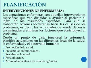 PLANIFICACIÓN
INTERVENCIONES DE ENFERMERÍA :
Las actuaciones enfermeras son aquellas intervenciones
especificas que van dirigidas a ayudar al paciente al
logro de los resultados esperados. Para ello se
elaborarán acciones focalizadas hacia las causas de los
problemas, es decir, las actividades de ayuda deben ir
encaminadas a eliminar los factores que contribuyen al
problema.
Desde un punto de vista funcional la enfermería
planifica actuaciones en las diferentes áreas de la salud,
la enfermedad y el desarrollo humano:
 Promoción de la salud.
 Prevenir las enfermedades ,
 Restablecer la salud
 Rehabilitación.
 Acompañamiento en los estados agónicos.
 