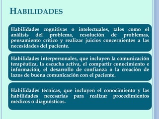 HABILIDADES
Habilidades cognitivas o intelectuales, tales como el
análisis del problema, resolución de problemas,
pensamiento crítico y realizar juicios concernientes a las
necesidades del paciente.
Habilidades interpersonales, que incluyen la comunicación
terapéutica, la escucha activa, el compartir conocimiento e
información, el desarrollo de confianza o la creación de
lazos de buena comunicación con el paciente.
Habilidades técnicas, que incluyen el conocimiento y las
habilidades necesarias para realizar procedimientos
médicos o diagnósticos.
 