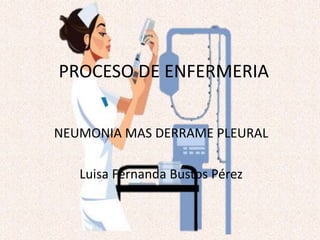 PROCESO DE ENFERMERIA
NEUMONIA MAS DERRAME PLEURAL
Luisa Fernanda Bustos Pérez
 